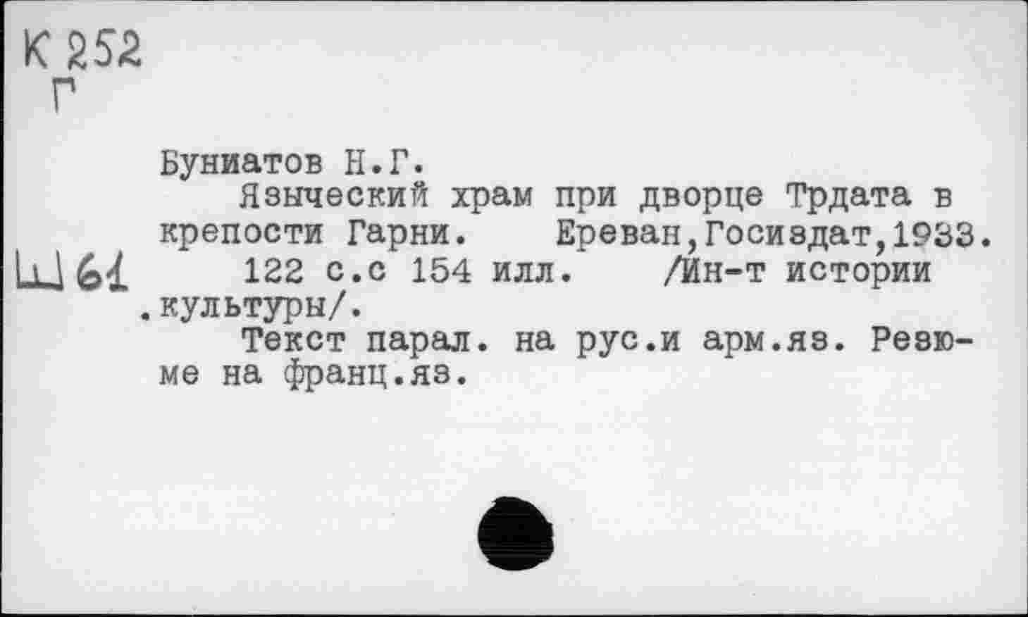 ﻿К 252
Буниатов Н.Г.
Языческий храм при дворце Трдата в крепости Гарни.	Ереван,Госиздат,1933.
Lu 61	122 с.с 154 илл. /Ин-т истории
.культуры/.
Текст парал. на рус.и арм.яз. Резюме на франц.яз.